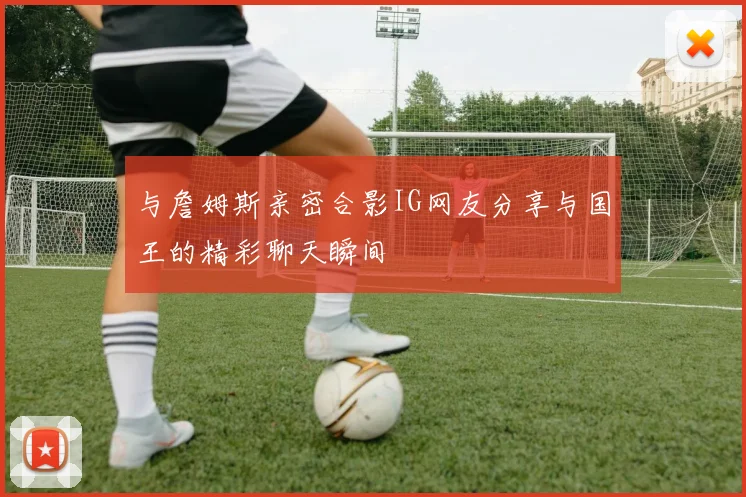 与詹姆斯亲密合影IG网友分享与国王的精彩聊天瞬间