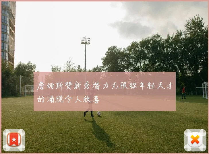 詹姆斯赞新秀潜力无限称年轻天才的涌现令人欣喜