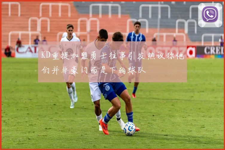 KD重提加盟勇士往事引发热议称他们并非豪门而是下狗球队