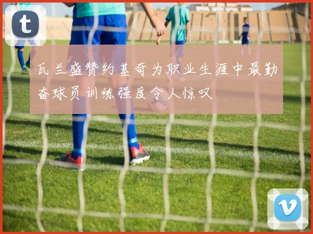 瓦兰盛赞约基奇为职业生涯中最勤奋球员训练强度令人惊叹