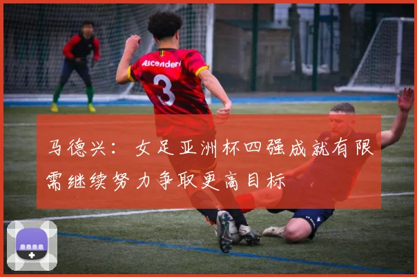 马德兴：女足亚洲杯四强成就有限需继续努力争取更高目标