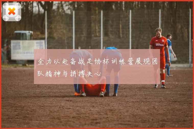 全力以赴备战足协杯训练营展现团队精神与拼搏决心
