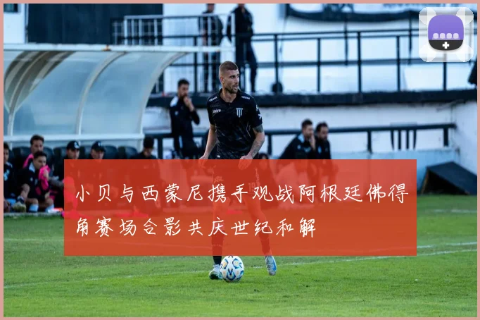 小贝与西蒙尼携手观战阿根廷佛得角赛场合影共庆世纪和解