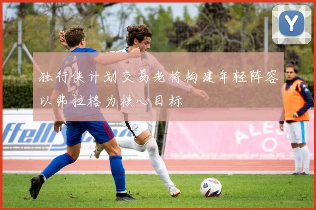 独行侠计划交易老将构建年轻阵容以弗拉格为核心目标