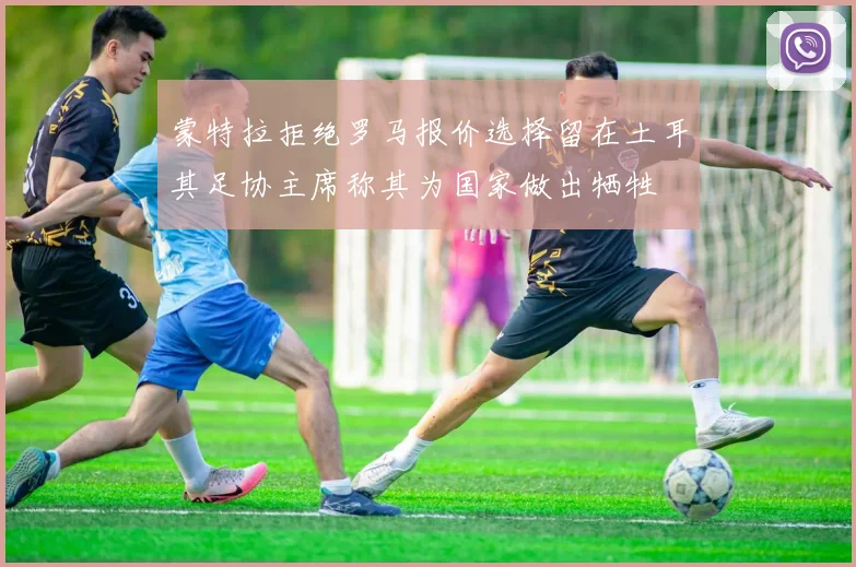 蒙特拉拒绝罗马报价选择留在土耳其足协主席称其为国家做出牺牲