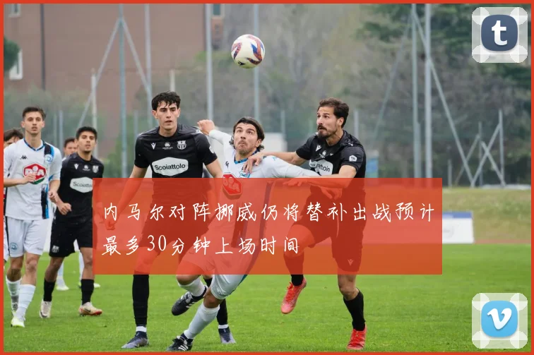内马尔对阵挪威仍将替补出战预计最多30分钟上场时间