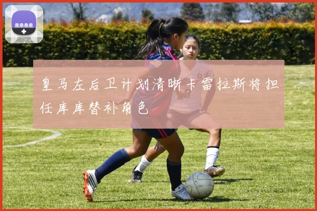 皇马左后卫计划清晰卡雷拉斯将担任库库替补角色