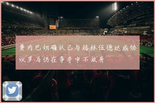费内巴切确认已与格林伍德达成协议罗马仍在争夺中不放弃