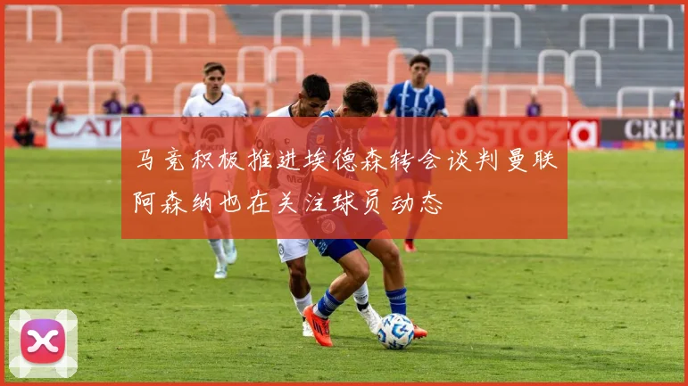马竞积极推进埃德森转会谈判曼联阿森纳也在关注球员动态
