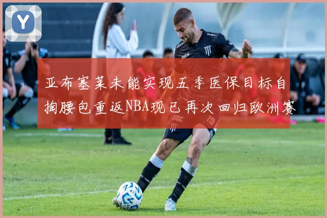 亚布塞莱未能实现五季医保目标自掏腰包重返NBA现已再次回归欧洲赛场
