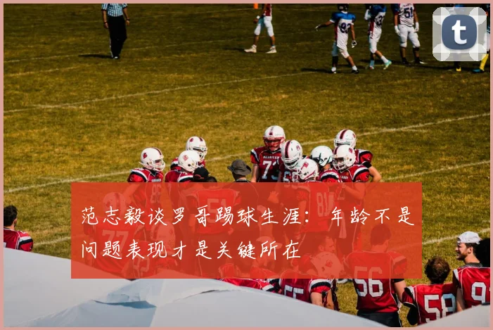范志毅谈罗哥踢球生涯：年龄不是问题表现才是关键所在