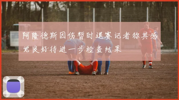 阿隆德斯因伤暂时退赛记者称其感觉良好待进一步检查结果