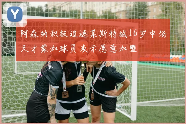 阿森纳积极追逐莱斯特城16岁中场天才蒙加球员表示愿意加盟