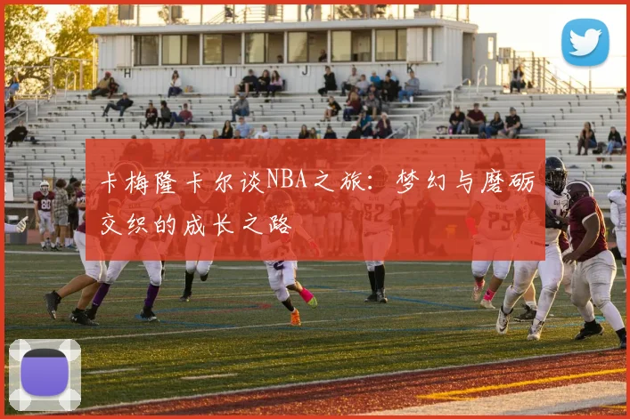 卡梅隆卡尔谈NBA之旅：梦幻与磨砺交织的成长之路