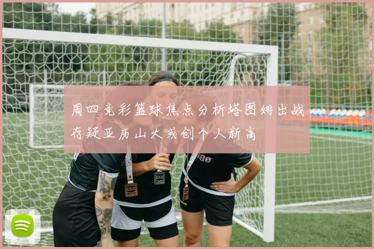 周四竞彩篮球焦点分析塔图姆出战存疑亚历山大或创个人新高