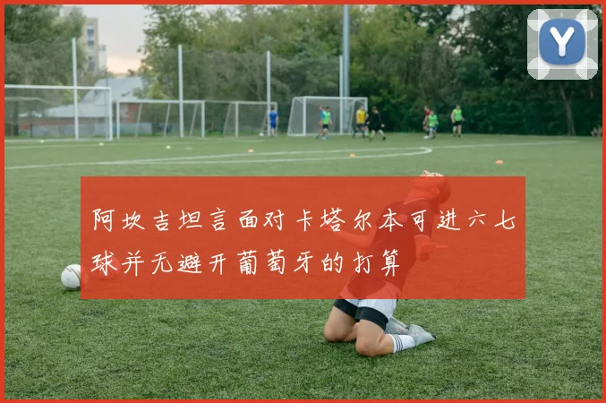 阿坎吉坦言面对卡塔尔本可进六七球并无避开葡萄牙的打算