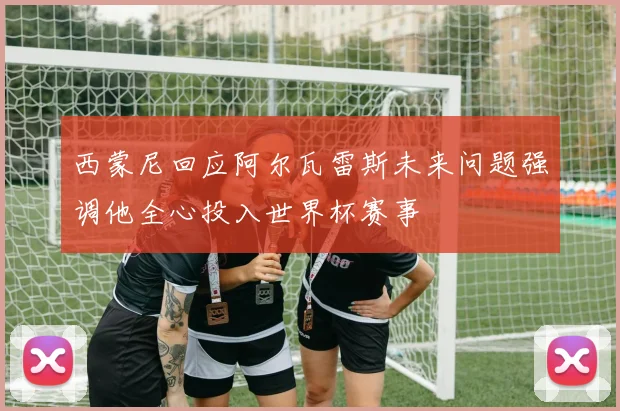 西蒙尼回应阿尔瓦雷斯未来问题强调他全心投入世界杯赛事