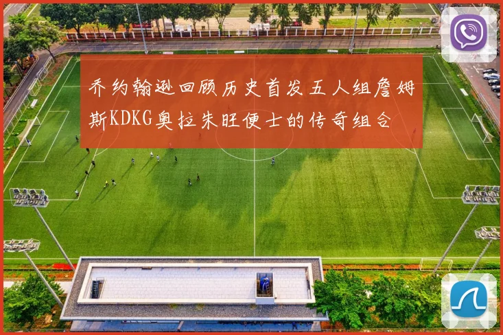 乔约翰逊回顾历史首发五人组詹姆斯KDKG奥拉朱旺便士的传奇组合