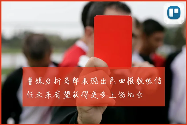 鲁媒分析乌郎表现出色回报教练信任未来有望获得更多上场机会