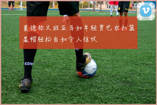 基德称文班亚马如年轻贾巴尔扣篮盖帽轻松自如令人惊叹