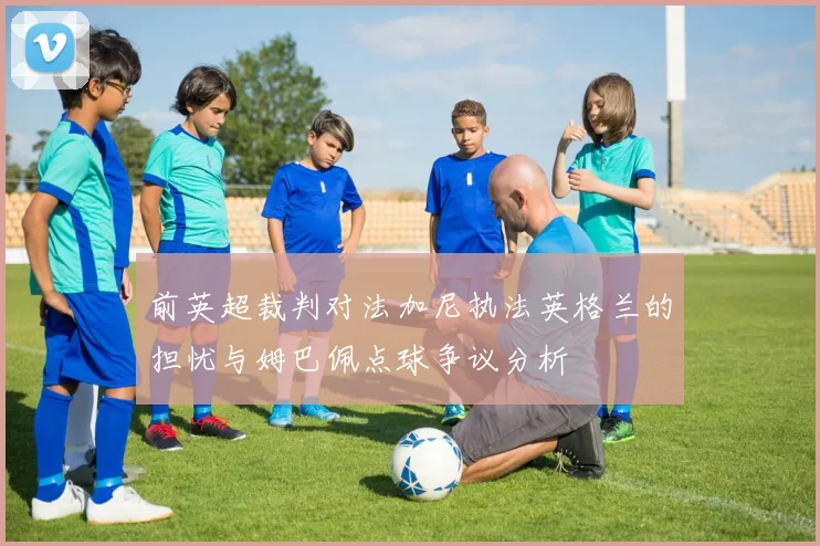 前英超裁判对法加尼执法英格兰的担忧与姆巴佩点球争议分析