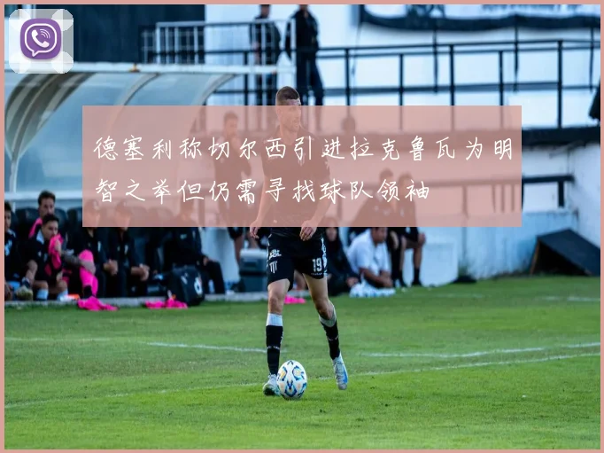 德塞利称切尔西引进拉克鲁瓦为明智之举但仍需寻找球队领袖