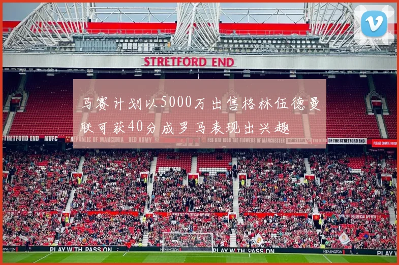 马赛计划以5000万出售格林伍德曼联可获40分成罗马表现出兴趣