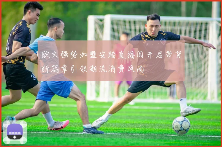 欧文强势加盟安踏直播间开启带货新篇章引领潮流消费风尚