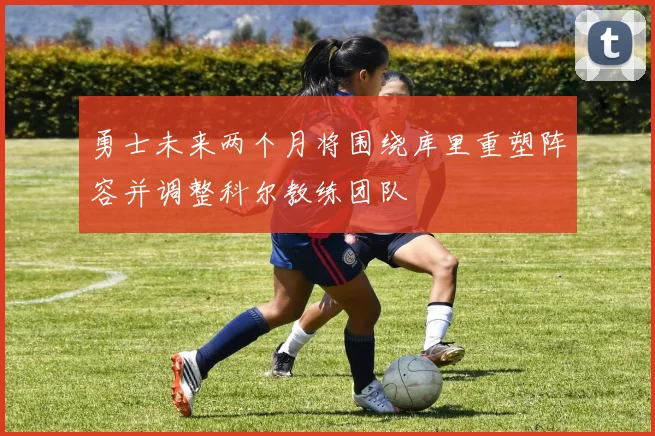 勇士未来两个月将围绕库里重塑阵容并调整科尔教练团队